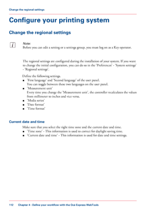 Page 112Configure your printing system
Change the regional settings
Note:
Before you can edit a setting or a settings group, you must log on as a Key operator.
The regional settings are configured during the installation of your system. If you want
to change the initial configuration, you can do so in the 'Preferences' - 'System settings'
- 'Regional settings'.
Define the following settings.
■'First language' and 'Second language' of the user panel.
You can toggle between...