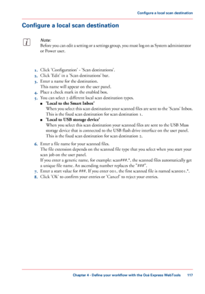 Page 117Configure a local scan destination
Note:
Before you can edit a setting or a settings group, you must log on as System administrator
or Power user.
1.Click 'Configuration' - 'Scan destinations'.
2.Click 'Edit' in a 'Scan destinations' bar.
3.Enter a name for the destination.
This name will appear on the user panel.
4.Place a check mark in the enabled box.
5.You can select 2 different local scan destination types.
■'Local to the Smart Inbox'
When you select this scan...