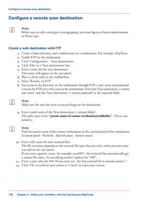 Page 118Configure a remote scan destination
Note:
Before you can edit a setting or a settings group, you must log on as System administrator
or Power user.
Create a web destination with FTP
1.Create a home directory and a subdirectory on a workstation. For example c:Ftp/Scan
2.Enable FTP on the workstation
3.Click 'Configuration' - 'Scan destinations'.
4.Click 'Edit' in a 'Scan destinations' bar.
5.Enter a name for the scan destination.
This name will appear on the user panel....