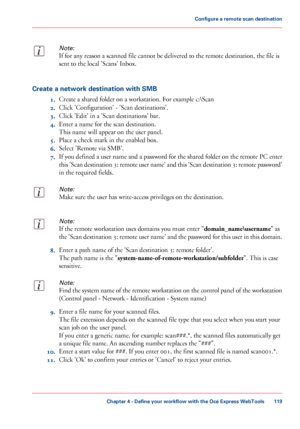 Page 119Note:
If for any reason a scanned file cannot be delivered to the remote destination, the file is
sent to the local 'Scans' Inbox.
Create a network destination with SMB
1.Create a shared folder on a workstation. For example c:\Scan
2.Click 'Configuration' - 'Scan destinations'.
3.Click 'Edit' in a 'Scan destinations' bar.
4.Enter a name for the scan destination.
This name will appear on the user panel.
5.Place a check mark in the enabled box.
6.Select 'Remote...