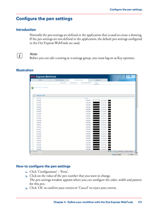 Page 121Configure the pen settings
Introduction
Normally the pen settings are defined in the application that is used to create a drawing.
If the pen settings are not defined in the application, the default pen settings configured
in the Océ Express WebTools are used.
Note:
Before you can edit a setting or a settings group, you must log on as Key operator.
Illustration
How to configure the pen settings
1.Click 'Configuration' - 'Pens'.
2.Click on the value of the pen number that you want to...