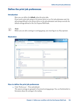 Page 125Define the print job preferences
Introduction
Here you can define the default values for print jobs.
If you send a print job using an Océ printer driver or an Océ job submission tool, the
job settings defined in the printer driver or the job submission tool always overrule the
default settings defined in the Océ Express WebTools.
Note:
Before you can edit a setting or a settings group, you must log on as a Key operator.
Illustration
How to define the print job preferences
1.Click 'Preferences' -...