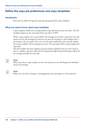 Page 128Define the copy job preferences and copy templates
Introduction
Here you can define the general copy job settings and four copy templates.
What you need to know about copy templates
Copy templates enable you to easily perform copy jobs that you do very often. The job
templates appear on the user panel when you select 'COPY'.
With a copy template you can pre-define the settings you need for a copy job. You only
need to set the job settings once and you can store the settings in a job template that...