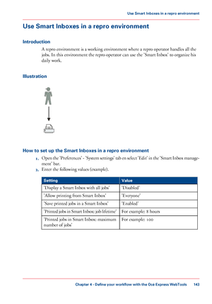 Page 143Use Smart Inboxes in a repro environment
Introduction
A repro environment is a working environment where a repro operator handles all the
jobs. In this environment the repro operator can use the 'Smart Inbox' to organize his
daily work.
Illustration
How to set up the Smart Inboxes in a repro environment
1.Open the 'Preferences' - 'System settings' tab en select 'Edit' in the 'Smart Inbox manage-
ment' bar.
2.Enter the following values (example).#
ValueSetting...