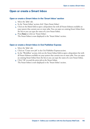 Page 145Open or create a Smart Inbox
Open or create a Smart Inbox in the 'Smart Inbox' section
1.Select the 'Jobs' tab.
2.In the 'Smart Inbox' section click 'Open Smart Inbox'.
3.Click on the blank field to open a drop-down list with all Smart Inboxes available on
your system that contain one or more jobs. You can open an existing Smart Inbox from
the list or you can type the name of a new Smart Inbox.
4.Press Enter or click on 'Smart Inbox'.
The Smart Inbox is now...