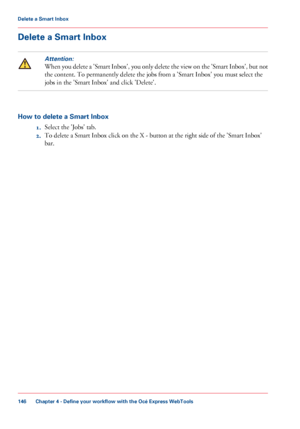 Page 146Delete a Smart Inbox
Attention:
When you delete a 'Smart Inbox', you only delete the view on the 'Smart Inbox', but not
the content. To permanently delete the jobs from a 'Smart Inbox' you must select the
jobs in the 'Smart Inbox' and click 'Delete'.
How to delete a Smart Inbox
1.Select the 'Jobs' tab.
2.To delete a Smart Inbox click on the X - button at the right side of the 'Smart Inbox'
bar.
Chapter 4 - Define your workflow with the Océ Express...