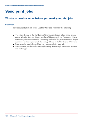 Page 154Send print jobs
What you need to know before you send your print jobs
Definition
Before you send print jobs to the Océ PlotWave 300, remember the following.
■The values defined in the Océ Express WebTools are default values for the general
system behavior. You can define a number of job settings in the Océ printer drivers
or the Océ job submission tools. The settings defined in the printer drivers or the job
submission tools always overrule the settings defined in the Océ Express WebTools.
■Make sure...