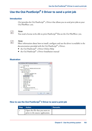 Page 159Use the Océ PostScript® 3 Driver to send a print job
Introduction
Océ provides the Océ PostScript® 3 Driver that allows you to send print jobs to your
Océ PlotWave 300.
Note:
You need a license to be able to print PostScript® files on the Océ PlotWave 300.
Note:
More information about how to install, configure and use the driver is available in the
documentation provided with the Océ PostScript® 3 Driver.
■the Océ PostScript® 3 Driver Online Help
■the Océ PostScript® 3 Driver Installation manual...