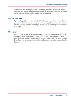 Page 17tasks based on user role defined access. The jobs tab gives you a full overview and full
control on print and scan job management, but also allows you to manage your templates,
stamps, system preferences and network connectivity settings.
Print and copy jobs
A print and copy job is a job sent to the Océ PlotWave 300 printer from a user application
(print job) or from the scanner (copy job). A print or copy job can consist of several sets,
which in turn may consist of several pages. Sorting of a job can...