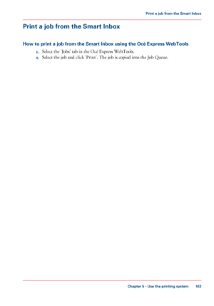 Page 163Print a job from the Smart Inbox
How to print a job from the Smart Inbox using the Océ Express WebTools
1.Select the 'Jobs' tab in the Océ Express WebTools.
2.Select the job and click 'Print'. The job is copied into the Job Queue.
Chapter 5 - Use the printing system
163
Print a job from the Smart Inbox
Downloaded From ManualsPrinter.com Manuals 