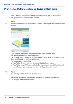 Page 164Print from a USB mass storage device or flash drive
1.Insert USB mass storage device or flash drive into the USB port on the user panel.
2.The system automatically selects the Print tab.
Note:
When the first template in the Scan tab is a Scan to USB template, the system selects the
Scan tab.
3.Open the Print tab with the confirmation button above the scroll wheel.
The contents of your USB device is displayed.
4.Use the scroll wheel to browse to the file you want to print. You can select or deselect
the...
