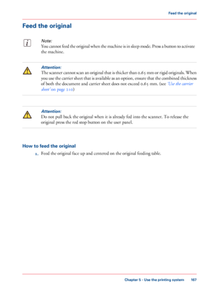 Page 167Feed the original
Note:
You cannot feed the original when the machine is in sleep mode. Press a button to activate
the machine.
Attention:
The scanner cannot scan an original that is thicker than 0.65 mm or rigid originals. When
you use the carrier sheet that is available as an option, ensure that the combined thickness
of both the document and carrier sheet does not exceed 0.65 mm. (see ‘Use the carrier
sheet’ on page 210)
Attention:
Do not pull back the original when it is already fed into the scanner....