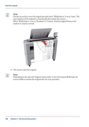 Page 168Note:
You do not need to center the original precisely when 'Width detect' is set to 'Auto'. The
exact position of the original is automatically detected by the scanner.
When 'Width detect' is set to 'Standard' or 'Custom', feed the original between the
markers or exactly centered.
2.The scanner takes the original.
Note:
Depending on the selected 'Original release mode' in the Océ Express WebTools, the
scanner holds or releases the original after the scan...