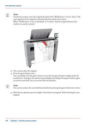 Page 170Note:
You do not need to center the original precisely when 'Width detect' is set to 'Auto'. The
exact position of the original is automatically detected by the scanner.
When 'Width detect' is set to 'Standard' or 'Custom', feed the original between the
markers or exactly centered.
2.The scanner takes the original.
3.Press the green button twice.
You can double-click the green button or wait for the green button to light up for the
second time. As long as the...