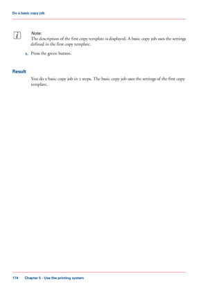 Page 174Note:
The description of the first copy template is displayed. A basic copy job uses the settings
defined in the first copy template.
2.Press the green button.
Result
You do a basic copy job in 2 steps. The basic copy job uses the settings of the first copy
template.
Chapter 5 - Use the printing system
174
Do a basic copy job
Downloaded From ManualsPrinter.com Manuals 