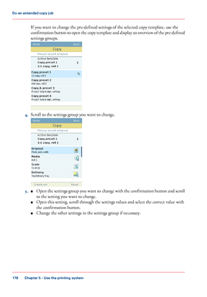 Page 178If you want to change the pre-defined settings of the selected copy template, use the
confirmation button to open the copy template and display an overview of the pre-defined
settings groups.
4.Scroll to the settings group you want to change.
5.■Open the settings group you want to change with the confirmation button and scroll
to the setting you want to change.
■Open this setting, scroll through the settings values and select the correct value with
the confirmation button.
■Change the other settings in...