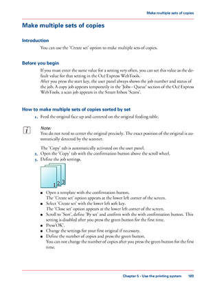 Page 189Make multiple sets of copies
Introduction
You can use the 'Create set' option to make multiple sets of copies.
Before you begin
If you must enter the same value for a setting very often, you can set this value as the de-
fault value for that setting in the Océ Express WebTools.
After you press the start key, the user panel always shows the job number and status of
the job. A copy job appears temporarily in the 'Jobs - Queue' section of the Océ Express
WebTools, a scan job appears in the...