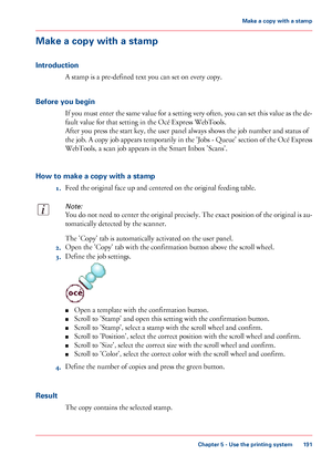 Page 191Make a copy with a stamp
Introduction
A stamp is a pre-defined text you can set on every copy.
Before you begin
If you must enter the same value for a setting very often, you can set this value as the de-
fault value for that setting in the Océ Express WebTools.
After you press the start key, the user panel always shows the job number and status of
the job. A copy job appears temporarily in the 'Jobs - Queue' section of the Océ Express
WebTools, a scan job appears in the Smart Inbox...