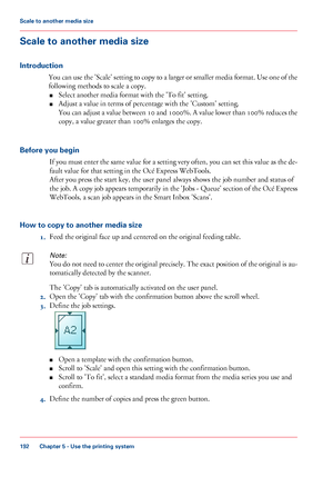 Page 192Scale to another media size
Introduction
You can use the 'Scale' setting to copy to a larger or smaller media format. Use one of the
following methods to scale a copy.
■Select another media format with the 'To fit' setting.
■Adjust a value in terms of percentage with the 'Custom' setting.
You can adjust a value between 10 and 1000%. A value lower than 100% reduces the
copy, a value greater than 100% enlarges the copy.
Before you begin
If you must enter the same value for a setting...