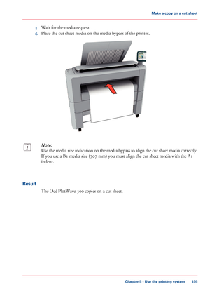 Page 1955.Wait for the media request.
6.Place the cut sheet media on the media bypass of the printer.
Note:
Use the media size indication on the media bypass to align the cut sheet media correctly.
If you use a B1 media size (707 mm) you must align the cut sheet media with the A1
indent.
Result
The Océ PlotWave 300 copies on a cut sheet.
Chapter 5 - Use the printing system
195
Make a copy on a cut sheet
Downloaded From ManualsPrinter.com Manuals   