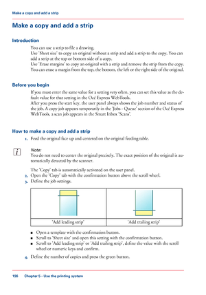 Page 196Make a copy and add a strip
Introduction
You can use a strip to file a drawing.
Use 'Sheet size' to copy an original without a strip and add a strip to the copy. You can
add a strip at the top or bottom side of a copy.
Use 'Erase margins' to copy an original with a strip and remove the strip from the copy.
You can erase a margin from the top, the bottom, the left or the right side of the original.
Before you begin
If you must enter the same value for a setting very often, you can set this...