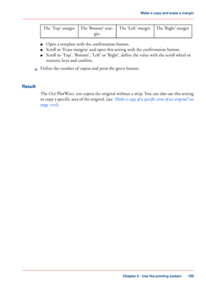 Page 199The 'Right' marginThe 'Left' marginThe 'Bottom' mar-
gin
The 'Top' margin
■Open a template with the confirmation button.
■Scroll to 'Erase margins' and open this setting with the confirmation button.
■Scroll to 'Top', 'Bottom', 'Left' or 'Right', define the value with the scroll wheel or
numeric keys and confirm.
4.Define the number of copies and press the green button.
Result
The Océ PlotWave 300 copies the original without a strip....