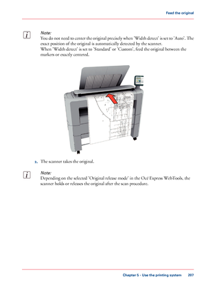 Page 207Note:
You do not need to center the original precisely when 'Width detect' is set to 'Auto'. The
exact position of the original is automatically detected by the scanner.
When 'Width detect' is set to 'Standard' or 'Custom', feed the original between the
markers or exactly centered.
2.The scanner takes the original.
Note:
Depending on the selected 'Original release mode' in the Océ Express WebTools, the
scanner holds or releases the original after the scan...