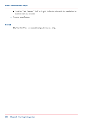 Page 228■Scroll to 'Top', 'Bottom', 'Left' or 'Right', define the value with the scroll wheel or
numeric keys and confirm.
5.Press the green button.
Result
The Océ PlotWave 300 scans the original without a strip.
Chapter 5 - Use the printing system
228
Make a scan and erase a margin
Downloaded From ManualsPrinter.com Manuals 