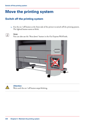 Page 230Move the printing system
Switch off the printing system
1.Use the on / off button at the front side of the printer to switch off the printing system.
The lighted button starts to blink.
Note:
You can also use the 'Shut down' button in the Océ Express WebTools.
Attention:
Wait until the on / off button stops blinking.
Chapter 6 - Maintain the printing system
230
Switch off the printing system
Downloaded From ManualsPrinter.com Manuals        