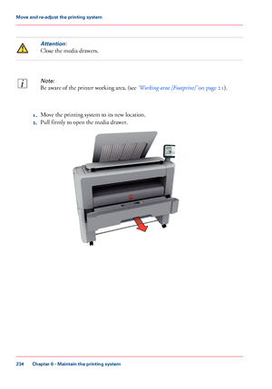 Page 234Attention:
Close the media drawers.
Note:
Be aware of the printer working area. (see ‘Working area [Footprint]’ on page 21).
1.Move the printing system to its new location.
2.Pull firmly to open the media drawer.
Chapter 6 - Maintain the printing system
234
Move and re-adjust the printing system
Downloaded From ManualsPrinter.com Manuals   