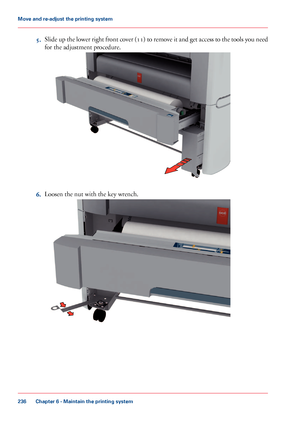 Page 2365.Slide up the lower right front cover (11) to remove it and get access to the tools you need
for the adjustment procedure.
6.Loosen the nut with the key wrench.
Chapter 6 - Maintain the printing system
236
Move and re-adjust the printing system
Downloaded From ManualsPrinter.com Manuals     