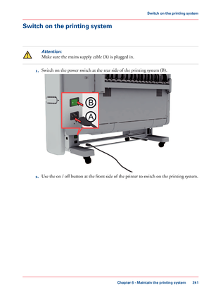 Page 241Switch on the printing system
Attention:
Make sure the mains supply cable (A) is plugged in.
1.Switch on the power switch at the rear side of the printing system (B).
2.Use the on / off button at the front side of the printer to switch on the printing system.
Chapter 6 - Maintain the printing system
241
Switch on the printing system
Downloaded From ManualsPrinter.com ManualsA
B       