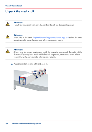 Page 248Unpack the media roll
Attention:
Handle the media roll with care. A dented media roll can damage the printer.
Attention:
Please refer to the list of ‘Preferred Océ media types and sizes’ on page 316 to find the corre-
sponding media name that you must select on your user panel.
Attention:
Always write the correct media name inside the core, after you unpack the media roll. In
that case, if you replace a media roll before it is empty and you want to re-use it later,
you will have the correct media...