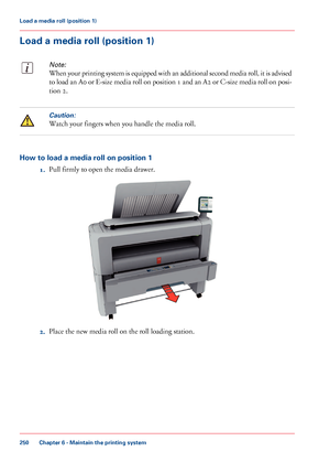 Page 250Load a media roll (position 1)
Note:
When your printing system is equipped with an additional second media roll, it is advised
to load an A0 or E-size media roll on position 1 and an A2 or C-size media roll on posi-
tion 2.
Caution:
Watch your fingers when you handle the media roll.
How to load a media roll on position 1
1.Pull firmly to open the media drawer.
2.Place the new media roll on the roll loading station.
Chapter 6 - Maintain the printing system
250
Load a media roll (position 1)
Downloaded...