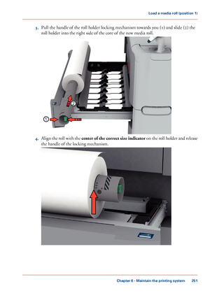 Page 2513.Pull the handle of the roll holder locking mechanism towards you (1) and slide (2) the
roll holder into the right side of the core of the new media roll.
4.Align the roll with the center of the correct size indicator on the roll holder and release
the handle of the locking mechanism.
Chapter 6 - Maintain the printing system
251
Load a media roll (position 1)
Downloaded From ManualsPrinter.com Manuals1
2     