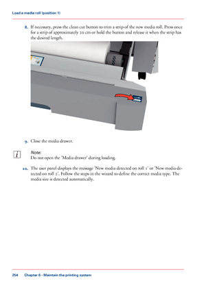 Page 2548.If necessary, press the clean cut button to trim a strip of the new media roll. Press once
for a strip of approximately 20 cm or hold the button and release it when the strip has
the desired length.
9.Close the media drawer.
Note:
Do not open the 'Media drawer' during loading.
10.The user panel displays the message 'New media detected on roll 1' or 'New media de-
tected on roll 2'. Follow the steps in the wizard to define the correct media type. The
media size is detected...