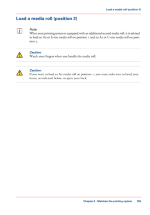Page 255Load a media roll (position 2)
Note:
When your printing system is equipped with an additional second media roll, it is advised
to load an A0 or E-size media roll on position 1 and an A2 or C-size media roll on posi-
tion 2.
Caution:
Watch your fingers when you handle the media roll.
Caution:
If you want to load an A0 media roll on position 2, you must make sure to bend your
knees, as indicated below, to spare your back.
Chapter 6 - Maintain the printing system
255
Load a media roll (position 2)...