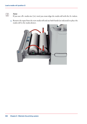 Page 258Note:
If you use a B1 media size (707 mm) you must align the media roll with the A1 indent.
5.Remove the tapes from the new media roll and use both hands (as indicated) to place the
media roll in the media drawer.
Chapter 6 - Maintain the printing system
258
Load a media roll (position 2)
Downloaded From ManualsPrinter.com Manuals     