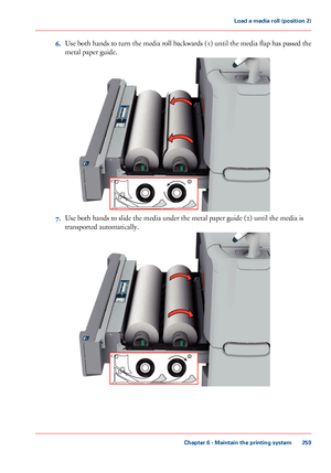 Page 2596.Use both hands to turn the media roll backwards (1) until the media flap has passed the
metal paper guide.
7.Use both hands to slide the media under the metal paper guide (2) until the media is
transported automatically.
Chapter 6 - Maintain the printing system
259
Load a media roll (position 2)
Downloaded From ManualsPrinter.com Manuals1  2   