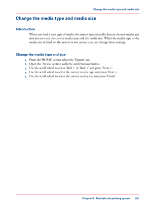 Page 261Change the media type and media size
Introduction
When you load a new type of media, the system automatically detects the new media and
asks you to enter the correct media type and the media size. When the media type or the
media size defined on the system is not correct you can change these settings.
Change the media type and size
1.From the'HOME' screen select the 'System' tab.
2.Open the 'Media' section with the confirmation button.
3.Use the scroll wheel to select 'Roll...