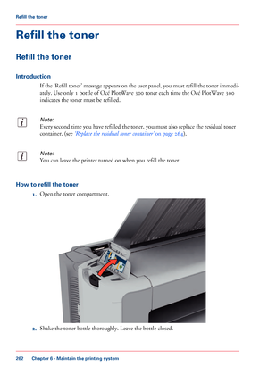 Page 262Refill the toner
Refill the toner
Introduction
If the ‘Refill toner’ message appears on the user panel, you must refill the toner immedi-
ately. Use only 1 bottle of Océ PlotWave 300 toner each time the Océ PlotWave 300
indicates the toner must be refilled.
Note:
Every second time you have refilled the toner, you must also replace the residual toner
container. (see ‘Replace the residual toner container’ on page 264).
Note:
You can leave the printer turned on when you refill the toner.
How to refill the...