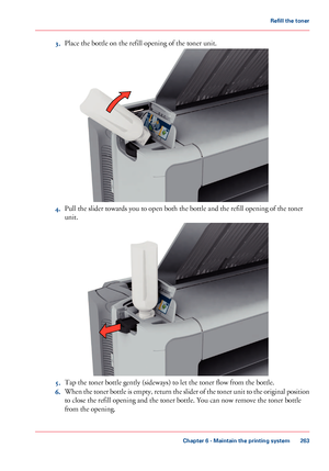 Page 2633.Place the bottle on the refill opening of the toner unit.
4.Pull the slider towards you to open both the bottle and the refill opening of the toner
unit.
5.Tap the toner bottle gently (sideways) to let the toner flow from the bottle.
6.When the toner bottle is empty, return the slider of the toner unit to the original position
to close the refill opening and the toner bottle. You can now remove the toner bottle
from the opening.
Chapter 6 - Maintain the printing system
263
Refill the toner
Downloaded...