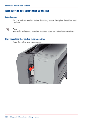 Page 264Replace the residual toner container
Introduction
Every second time you have refilled the toner, you must also replace the residual toner
container
Note:
You can leave the printer turned on when you replace the residual toner container.
How to replace the residual toner container
1.Open the residual toner compartment.
Chapter 6 - Maintain the printing system
264
Replace the residual toner container
Downloaded From ManualsPrinter.com Manuals   