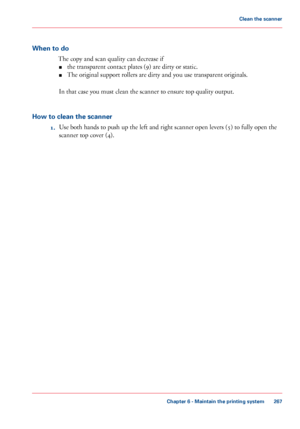 Page 267When to do
The copy and scan quality can decrease if
■the transparent contact plates (9) are dirty or static.
■The original support rollers are dirty and you use transparent originals.
In that case you must clean the scanner to ensure top quality output.
How to clean the scanner
1.Use both hands to push up the left and right scanner open levers (5) to fully open the
scanner top cover (4).
Chapter 6 - Maintain the printing system
267
Clean the scanner
Downloaded From ManualsPrinter.com Manuals 