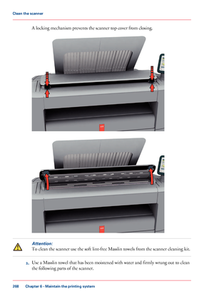 Page 268A locking mechanism prevents the scanner top cover from closing.
Attention:
To clean the scanner use the soft lint-free Masslin towels from the scanner cleaning kit.
2.Use a Masslin towel that has been moistened with water and firmly wrung out to clean
the following parts of the scanner.
Chapter 6 - Maintain the printing system
268
Clean the scanner
Downloaded From ManualsPrinter.com Manuals     