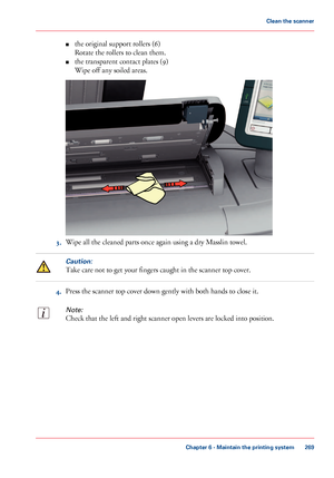 Page 269■the original support rollers (6)
Rotate the rollers to clean them.
■the transparent contact plates (9)
Wipe off any soiled areas.
3.Wipe all the cleaned parts once again using a dry Masslin towel.
Caution:
Take care not to get your fingers caught in the scanner top cover.
4.Press the scanner top cover down gently with both hands to close it.
Note:
Check that the left and right scanner open levers are locked into position.
Chapter 6 - Maintain the printing system
269
Clean the scanner
Downloaded From...