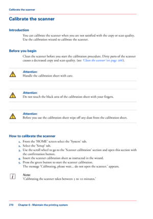 Page 270Calibrate the scanner
Introduction
You can calibrate the scanner when you are not satisfied with the copy or scan quality.
Use the calibration wizard to calibrate the scanner.
Before you begin
Clean the scanner before you start the calibration procedure. Dirty parts of the scanner
causes a decreased copy and scan quality. (see ‘Clean the scanner’ on page 266).
Attention:
Handle the calibration sheet with care.
Attention:
Do not touch the black area of the calibration sheet with your fingers.
Attention:...