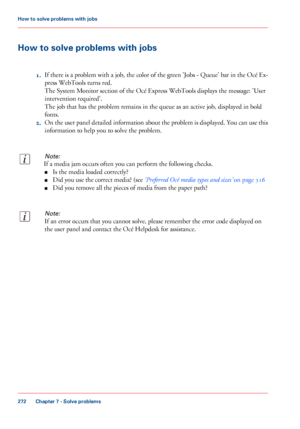 Page 272How to solve problems with jobs
1.If there is a problem with a job, the color of the green 'Jobs - Queue' bar in the Océ Ex-
press WebTools turns red.
The System Monitor section of the Océ Express WebTools displays the message: 'User
intervention required'.
The job that has the problem remains in the queue as an active job, displayed in bold
fonts.
2.On the user panel detailed information about the problem is displayed. You can use this
information to help you to solve the problem.
Note:...