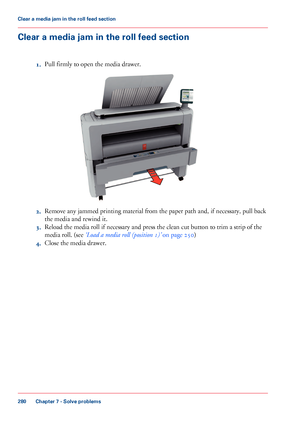 Page 280Clear a media jam in the roll feed section
1.Pull firmly to open the media drawer.
2.Remove any jammed printing material from the paper path and, if necessary, pull back
the media and rewind it.
3.Reload the media roll if necessary and press the clean cut button to trim a strip of the
media roll. (see ‘Load a media roll (position 1)’ on page 250)
4.Close the media drawer.
Chapter 7 - Solve problems
280
Clear a media jam in the roll feed section
Downloaded From ManualsPrinter.com Manuals   