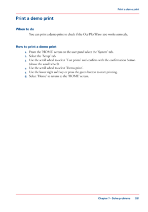 Page 281Print a demo print
When to do
You can print a demo print to check if the Océ PlotWave 300 works correctly.
How to print a demo print
1.From the 'HOME' screen on the user panel select the 'System' tab.
2.Select the 'Setup' tab.
3.Use the scroll wheel to select 'Test prints' and confirm with the confirmation button
(above the scroll wheel).
4.Use the scroll wheel to select 'Demo print'.
5.Use the lower right soft key or press the green button to start printing....